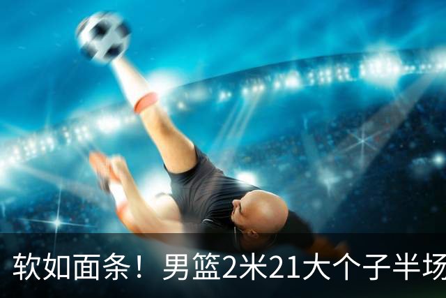 软如面条！男篮2米21大个子半场0板全场0分，球迷：凭什么不带周琦？